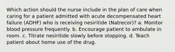 Which action should the nurse include in the plan of care when caring for a patient admitted with acute decompensated heart failure (ADHF) who is receiving nesiritide (Natrecor)? a. Monitor blood pressure frequently. b. Encourage patient to ambulate in room. c. Titrate nesiritide slowly before stopping. d. Teach patient about home use of the drug.