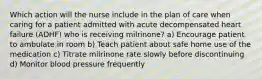 Which action will the nurse include in the plan of care when caring for a patient admitted with acute decompensated heart failure (ADHF) who is receiving milrinone? a) Encourage patient to ambulate in room b) Teach patient about safe home use of the medication c) Titrate milrinone rate slowly before discontinuing d) Monitor blood pressure frequently