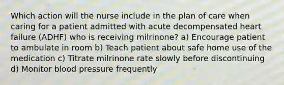 Which action will the nurse include in the plan of care when caring for a patient admitted with acute decompensated heart failure (ADHF) who is receiving milrinone? a) Encourage patient to ambulate in room b) Teach patient about safe home use of the medication c) Titrate milrinone rate slowly before discontinuing d) Monitor blood pressure frequently