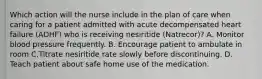 Which action will the nurse include in the plan of care when caring for a patient admitted with acute decompensated heart failure (ADHF) who is receiving nesiritide (Natrecor)? A. Monitor blood pressure frequently. B. Encourage patient to ambulate in room C.Titrate nesiritide rate slowly before discontinuing. D. Teach patient about safe home use of the medication.