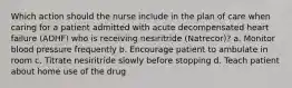 Which action should the nurse include in the plan of care when caring for a patient admitted with acute decompensated heart failure (ADHF) who is receiving nesiritride (Natrecor)? a. Monitor blood pressure frequently b. Encourage patient to ambulate in room c. Titrate nesiritride slowly before stopping d. Teach patient about home use of the drug