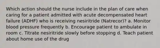 Which action should the nurse include in the plan of care when caring for a patient admitted with acute decompensated heart failure (ADHF) who is receiving nesiritride (Natrecor)? a. Monitor blood pressure frequently b. Encourage patient to ambulate in room c. Titrate nesiritride slowly before stopping d. Teach patient about home use of the drug