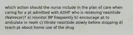 which action should the nurse include in the plan of care when caring for a pt admitted with ADHF who is receiving nesiritide (Natrecor)? a) monitor BP frequently b) encourage pt to ambulate in room c) titrate nesiritide slowly before stopping d) teach pt about home use of the drug