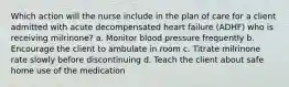 Which action will the nurse include in the plan of care for a client admitted with acute decompensated heart failure (ADHF) who is receiving milrinone? a. Monitor blood pressure frequently b. Encourage the client to ambulate in room c. Titrate milrinone rate slowly before discontinuing d. Teach the client about safe home use of the medication