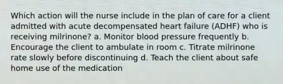 Which action will the nurse include in the plan of care for a client admitted with acute decompensated heart failure (ADHF) who is receiving milrinone? a. Monitor blood pressure frequently b. Encourage the client to ambulate in room c. Titrate milrinone rate slowly before discontinuing d. Teach the client about safe home use of the medication