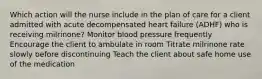 Which action will the nurse include in the plan of care for a client admitted with acute decompensated heart failure (ADHF) who is receiving milrinone? Monitor blood pressure frequently Encourage the client to ambulate in room Titrate milrinone rate slowly before discontinuing Teach the client about safe home use of the medication