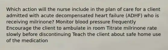 Which action will the nurse include in the plan of care for a client admitted with acute decompensated heart failure (ADHF) who is receiving milrinone? Monitor blood pressure frequently Encourage the client to ambulate in room Titrate milrinone rate slowly before discontinuing Teach the client about safe home use of the medication