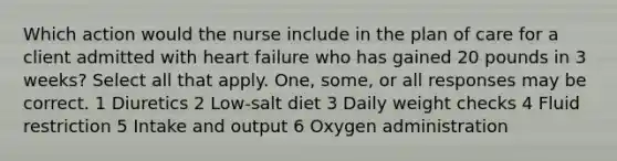 Which action would the nurse include in the plan of care for a client admitted with heart failure who has gained 20 pounds in 3 weeks? Select all that apply. One, some, or all responses may be correct. 1 Diuretics 2 Low-salt diet 3 Daily weight checks 4 Fluid restriction 5 Intake and output 6 Oxygen administration