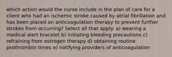 which action would the nurse include in the plan of care for a client who had an ischemic stroke caused by atrial fibrillation and has been placed on anticoagulation therapy to prevent further strokes from occurring? Select all that apply. a) wearing a medical alert bracelet b) initiating bleeding precautions c) refraining from estrogen therapy d) obtaining routine prothrombin times e) notifying providers of anticoagulation