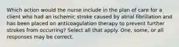 Which action would the nurse include in the plan of care for a client who had an ischemic stroke caused by atrial fibrillation and has been placed on anticoagulation therapy to prevent further strokes from occurring? Select all that apply. One, some, or all responses may be correct.