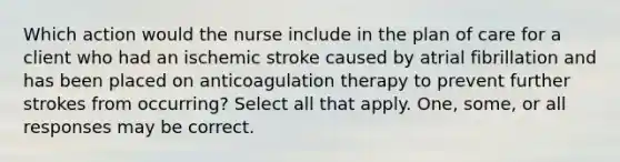 Which action would the nurse include in the plan of care for a client who had an ischemic stroke caused by atrial fibrillation and has been placed on anticoagulation therapy to prevent further strokes from occurring? Select all that apply. One, some, or all responses may be correct.