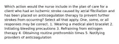 Which action would the nurse include in the plan of care for a client who had an ischemic stroke caused by atrial fibrillation and has been placed on anticoagulation therapy to prevent further strokes from occurring? Select all that apply. One, some, or all responses may be correct. 1. Wearing a medical alert bracelet 2. Initiating bleeding precautions 3. Refraining from estrogen therapy 4. Obtaining routine prothrombin times 5. Notifying providers of anticoagulation