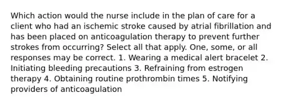 Which action would the nurse include in the plan of care for a client who had an ischemic stroke caused by atrial fibrillation and has been placed on anticoagulation therapy to prevent further strokes from occurring? Select all that apply. One, some, or all responses may be correct. 1. Wearing a medical alert bracelet 2. Initiating bleeding precautions 3. Refraining from estrogen therapy 4. Obtaining routine prothrombin times 5. Notifying providers of anticoagulation