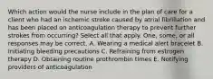 Which action would the nurse include in the plan of care for a client who had an ischemic stroke caused by atrial fibrillation and has been placed on anticoagulation therapy to prevent further strokes from occurring? Select all that apply. One, some, or all responses may be correct. A. Wearing a medical alert bracelet B. Initiating bleeding precautions C. Refraining from estrogen therapy D. Obtaining routine prothrombin times E. Notifying providers of anticoagulation