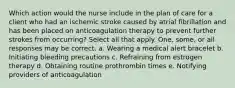 Which action would the nurse include in the plan of care for a client who had an ischemic stroke caused by atrial fibrillation and has been placed on anticoagulation therapy to prevent further strokes from occurring? Select all that apply. One, some, or all responses may be correct. a. Wearing a medical alert bracelet b. Initiating bleeding precautions c. Refraining from estrogen therapy d. Obtaining routine prothrombin times e. Notifying providers of anticoagulation