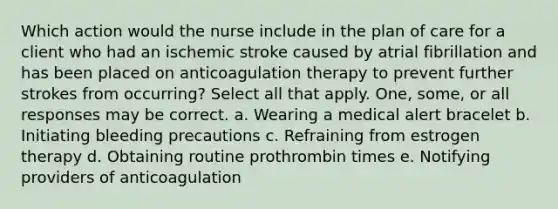 Which action would the nurse include in the plan of care for a client who had an ischemic stroke caused by atrial fibrillation and has been placed on anticoagulation therapy to prevent further strokes from occurring? Select all that apply. One, some, or all responses may be correct. a. Wearing a medical alert bracelet b. Initiating bleeding precautions c. Refraining from estrogen therapy d. Obtaining routine prothrombin times e. Notifying providers of anticoagulation