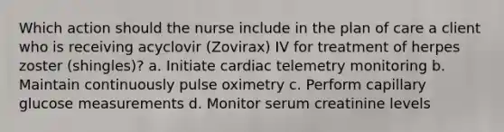 Which action should the nurse include in the plan of care a client who is receiving acyclovir (Zovirax) IV for treatment of herpes zoster (shingles)? a. Initiate cardiac telemetry monitoring b. Maintain continuously pulse oximetry c. Perform capillary glucose measurements d. Monitor serum creatinine levels