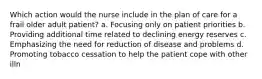 Which action would the nurse include in the plan of care for a frail older adult patient? a. Focusing only on patient priorities b. Providing additional time related to declining energy reserves c. Emphasizing the need for reduction of disease and problems d. Promoting tobacco cessation to help the patient cope with other illn