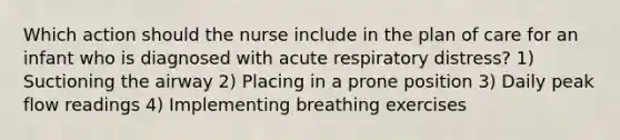 Which action should the nurse include in the plan of care for an infant who is diagnosed with acute respiratory distress? 1) Suctioning the airway 2) Placing in a prone position 3) Daily peak flow readings 4) Implementing breathing exercises