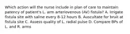 Which action will the nurse include in plan of care to maintain patency of patient's L. arm arteriovenous (AV) fistula? A. Irrigate fistula site with saline every 8-12 hours B. Auscultate for bruit at fistula site C. Assess quality of L. radial pulse D. Compare BPs of L. and R. arms