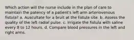 Which action will the nurse include in the plan of care to maintain the patency of a patient's left arm arteriovenous fistula? a. Auscultate for a bruit at the fistula site. b. Assess the quality of the left radial pulse. c. Irrigate the fistula with saline every 8 to 12 hours. d. Compare blood pressures in the left and right arms.