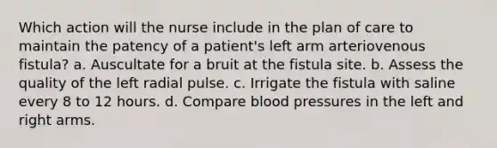 Which action will the nurse include in the plan of care to maintain the patency of a patient's left arm arteriovenous fistula? a. Auscultate for a bruit at the fistula site. b. Assess the quality of the left radial pulse. c. Irrigate the fistula with saline every 8 to 12 hours. d. Compare blood pressures in the left and right arms.