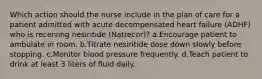 Which action should the nurse include in the plan of care for a patient admitted with acute decompensated heart failure (ADHF) who is receiving nesiritide (Natrecor)? a.Encourage patient to ambulate in room. b.Titrate nesiritide dose down slowly before stopping. c.Monitor blood pressure frequently. d.Teach patient to drink at least 3 liters of fluid daily.