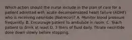 Which action should the nurse include in the plan of care for a patient admitted with acute decompensated heart failure (ADHF) who is receiving nesiritide (Natrecor)? A. Monitor blood pressure frequently. B. Encourage patient to ambulate in room. C. Teach patient to drink at least D. 3 liters of fluid daily. Titrate nesiritide dose down slowly before stopping.