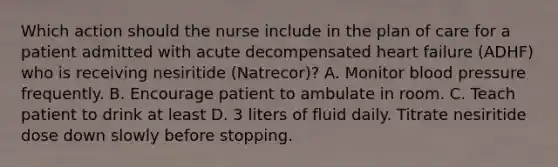 Which action should the nurse include in the plan of care for a patient admitted with acute decompensated heart failure (ADHF) who is receiving nesiritide (Natrecor)? A. Monitor blood pressure frequently. B. Encourage patient to ambulate in room. C. Teach patient to drink at least D. 3 liters of fluid daily. Titrate nesiritide dose down slowly before stopping.