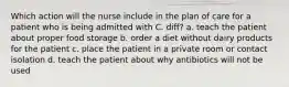 Which action will the nurse include in the plan of care for a patient who is being admitted with C. diff? a. teach the patient about proper food storage b. order a diet without dairy products for the patient c. place the patient in a private room or contact isolation d. teach the patient about why antibiotics will not be used