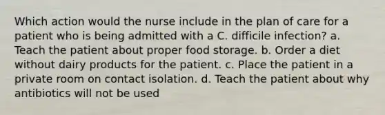 Which action would the nurse include in the plan of care for a patient who is being admitted with a C. difficile infection? a. Teach the patient about proper food storage. b. Order a diet without dairy products for the patient. c. Place the patient in a private room on contact isolation. d. Teach the patient about why antibiotics will not be used