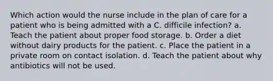 Which action would the nurse include in the plan of care for a patient who is being admitted with a C. difficile infection? a. Teach the patient about proper food storage. b. Order a diet without dairy products for the patient. c. Place the patient in a private room on contact isolation. d. Teach the patient about why antibiotics will not be used.