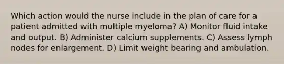 Which action would the nurse include in the plan of care for a patient admitted with multiple myeloma? A) Monitor fluid intake and output. B) Administer calcium supplements. C) Assess lymph nodes for enlargement. D) Limit weight bearing and ambulation.