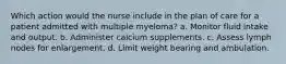 Which action would the nurse include in the plan of care for a patient admitted with multiple myeloma? a. Monitor fluid intake and output. b. Administer calcium supplements. c. Assess lymph nodes for enlargement. d. Limit weight bearing and ambulation.