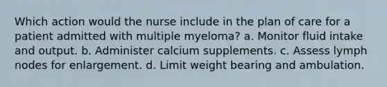 Which action would the nurse include in the plan of care for a patient admitted with multiple myeloma? a. Monitor fluid intake and output. b. Administer calcium supplements. c. Assess lymph nodes for enlargement. d. Limit weight bearing and ambulation.