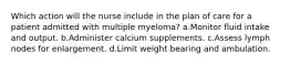 Which action will the nurse include in the plan of care for a patient admitted with multiple myeloma? a.Monitor fluid intake and output. b.Administer calcium supplements. c.Assess lymph nodes for enlargement. d.Limit weight bearing and ambulation.