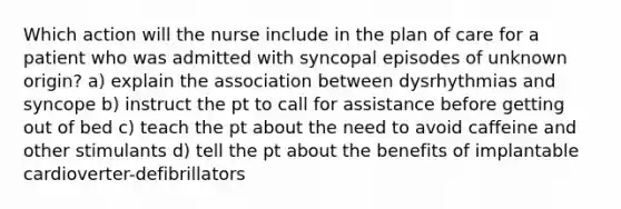 Which action will the nurse include in the plan of care for a patient who was admitted with syncopal episodes of unknown origin? a) explain the association between dysrhythmias and syncope b) instruct the pt to call for assistance before getting out of bed c) teach the pt about the need to avoid caffeine and other stimulants d) tell the pt about the benefits of implantable cardioverter-defibrillators