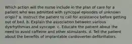 Which action will the nurse include in the plan of care for a patient who was admitted with syncopal episodes of unknown origin? a. Instruct the patient to call for assistance before getting out of bed. b. Explain the association between various dysrhythmias and syncope. c. Educate the patient about the need to avoid caffeine and other stimulants. d. Tell the patient about the benefits of implantable cardioverter-defibrillators.