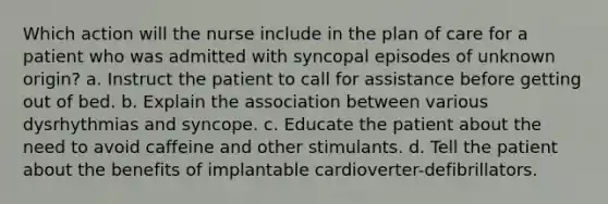 Which action will the nurse include in the plan of care for a patient who was admitted with syncopal episodes of unknown origin? a. Instruct the patient to call for assistance before getting out of bed. b. Explain the association between various dysrhythmias and syncope. c. Educate the patient about the need to avoid caffeine and other stimulants. d. Tell the patient about the benefits of implantable cardioverter-defibrillators.