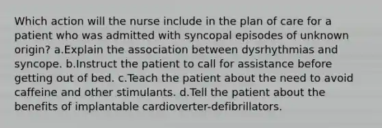 Which action will the nurse include in the plan of care for a patient who was admitted with syncopal episodes of unknown origin? a.Explain the association between dysrhythmias and syncope. b.Instruct the patient to call for assistance before getting out of bed. c.Teach the patient about the need to avoid caffeine and other stimulants. d.Tell the patient about the benefits of implantable cardioverter-defibrillators.