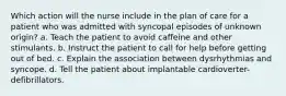 Which action will the nurse include in the plan of care for a patient who was admitted with syncopal episodes of unknown origin? a. Teach the patient to avoid caffeine and other stimulants. b. Instruct the patient to call for help before getting out of bed. c. Explain the association between dysrhythmias and syncope. d. Tell the patient about implantable cardioverter-defibrillators.