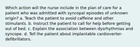 Which action will the nurse include in the plan of care for a patient who was admitted with syncopal episodes of unknown origin? a. Teach the patient to avoid caffeine and other stimulants. b. Instruct the patient to call for help before getting out of bed. c. Explain the association between dysrhythmias and syncope. d. Tell the patient about implantable cardioverter-defibrillators.