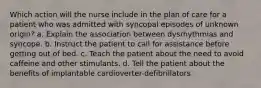 Which action will the nurse include in the plan of care for a patient who was admitted with syncopal episodes of unknown origin? a. Explain the association between dysrhythmias and syncope. b. Instruct the patient to call for assistance before getting out of bed. c. Teach the patient about the need to avoid caffeine and other stimulants. d. Tell the patient about the benefits of implantable cardioverter-defibrillators