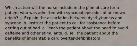 Which action will the nurse include in the plan of care for a patient who was admitted with syncopal episodes of unknown origin? a. Explain the association between dysrhythmias and syncope. b. Instruct the patient to call for assistance before getting out of bed. c. Teach the patient about the need to avoid caffeine and other stimulants. d. Tell the patient about the benefits of implantable cardioverter-defibrillators