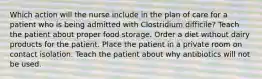 Which action will the nurse include in the plan of care for a patient who is being admitted with Clostridium difficile? Teach the patient about proper food storage. Order a diet without dairy products for the patient. Place the patient in a private room on contact isolation. Teach the patient about why antibiotics will not be used.