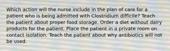 Which action will the nurse include in the plan of care for a patient who is being admitted with Clostridium difficile? Teach the patient about proper food storage. Order a diet without dairy products for the patient. Place the patient in a private room on contact isolation. Teach the patient about why antibiotics will not be used.