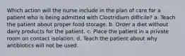 Which action will the nurse include in the plan of care for a patient who is being admitted with Clostridium difficile? a. Teach the patient about proper food storage. b. Order a diet without dairy products for the patient. c. Place the patient in a private room on contact isolation. d. Teach the patient about why antibiotics will not be used.