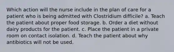 Which action will the nurse include in the plan of care for a patient who is being admitted with Clostridium difficile? a. Teach the patient about proper food storage. b. Order a diet without dairy products for the patient. c. Place the patient in a private room on contact isolation. d. Teach the patient about why antibiotics will not be used.