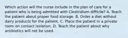 Which action will the nurse include in the plan of care for a patient who is being admitted with Clostridium difficile? A. Teach the patient about proper food storage. B. Order a diet without dairy products for the patient. C. Place the patient in a private room on contact isolation. D. Teach the patient about why antibiotics will not be used.