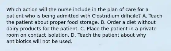 Which action will the nurse include in the plan of care for a patient who is being admitted with Clostridium difficile? A. Teach the patient about proper food storage. B. Order a diet without dairy products for the patient. C. Place the patient in a private room on contact isolation. D. Teach the patient about why antibiotics will not be used.